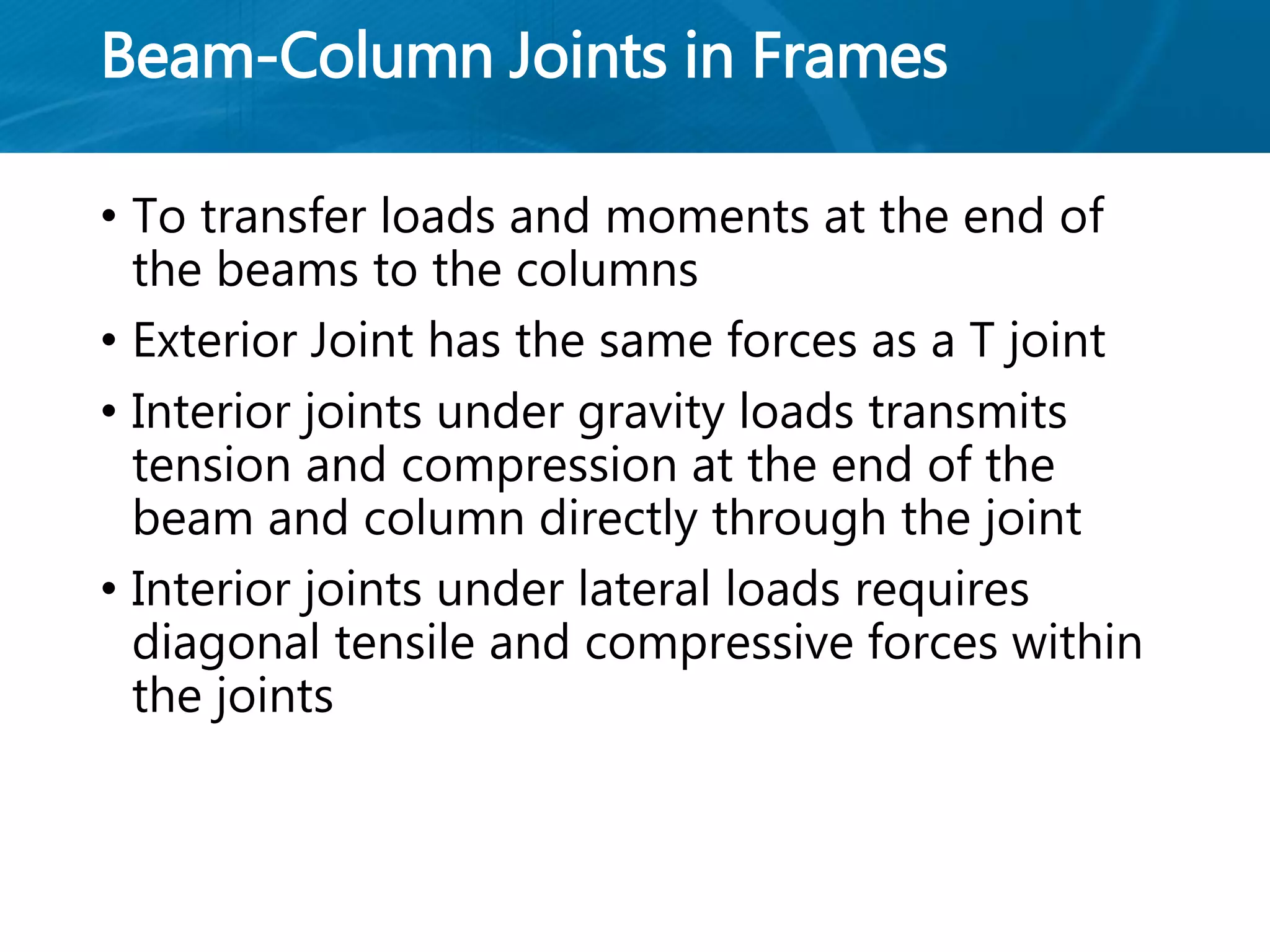 Beam-Column Joints in Frames
• To transfer loads and moments at the end of
the beams to the columns
• Exterior Joint has the same forces as a T joint
• Interior joints under gravity loads transmits
tension and compression at the end of the
beam and column directly through the joint
• Interior joints under lateral loads requires
diagonal tensile and compressive forces within
the joints
 