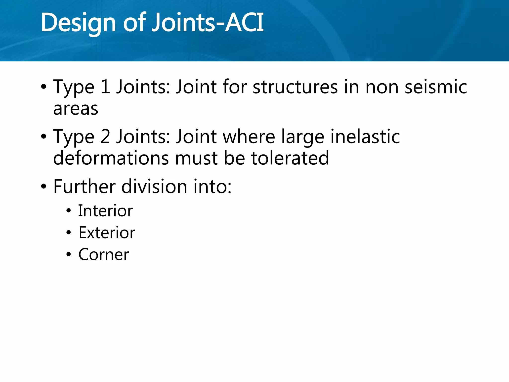 Design of Joints-ACI
• Type 1 Joints: Joint for structures in non seismic
areas
• Type 2 Joints: Joint where large inelastic
deformations must be tolerated
• Further division into:
• Interior
• Exterior
• Corner
 