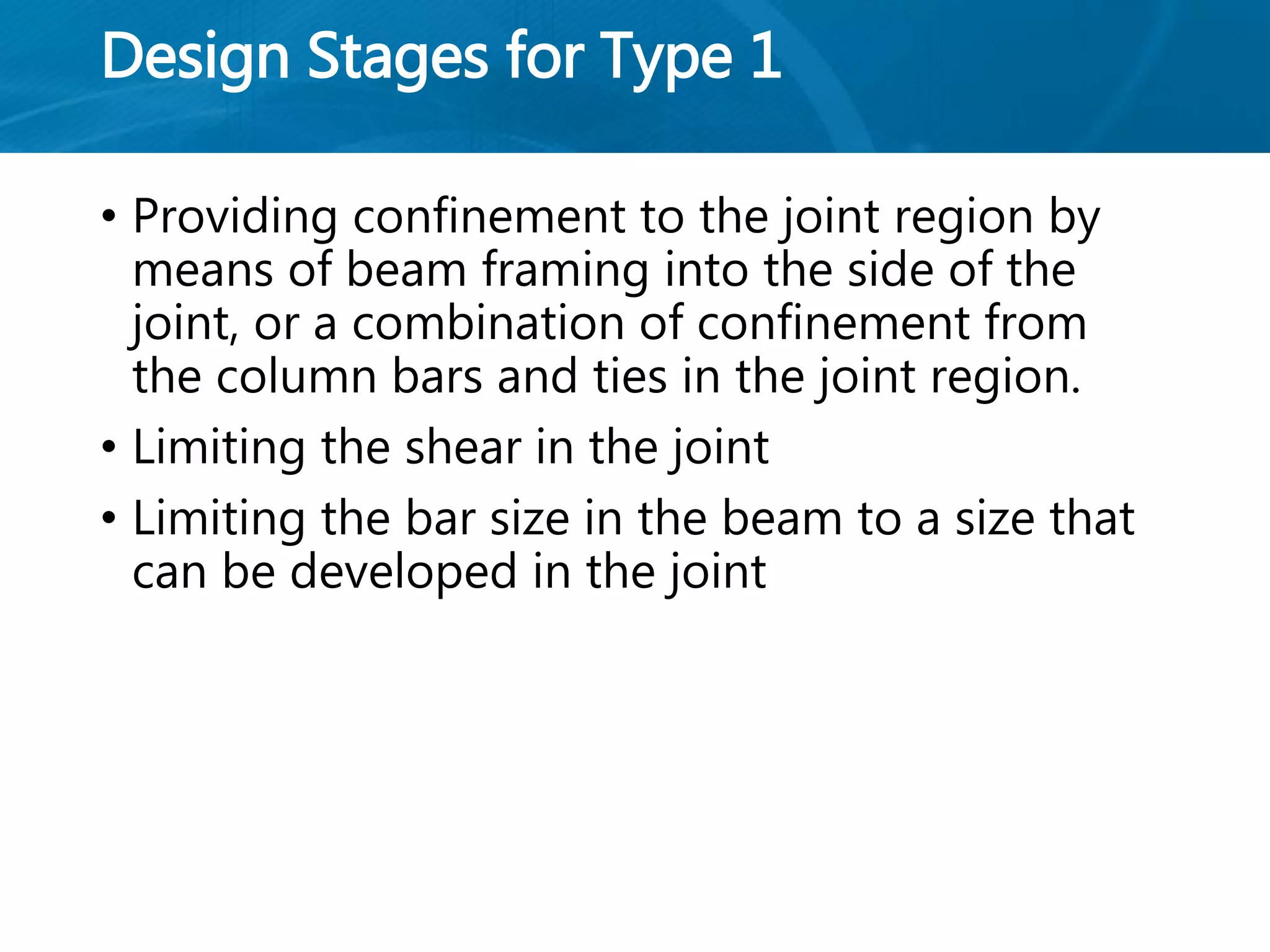 Design Stages for Type 1
• Providing confinement to the joint region by
means of beam framing into the side of the
joint, or a combination of confinement from
the column bars and ties in the joint region.
• Limiting the shear in the joint
• Limiting the bar size in the beam to a size that
can be developed in the joint
 