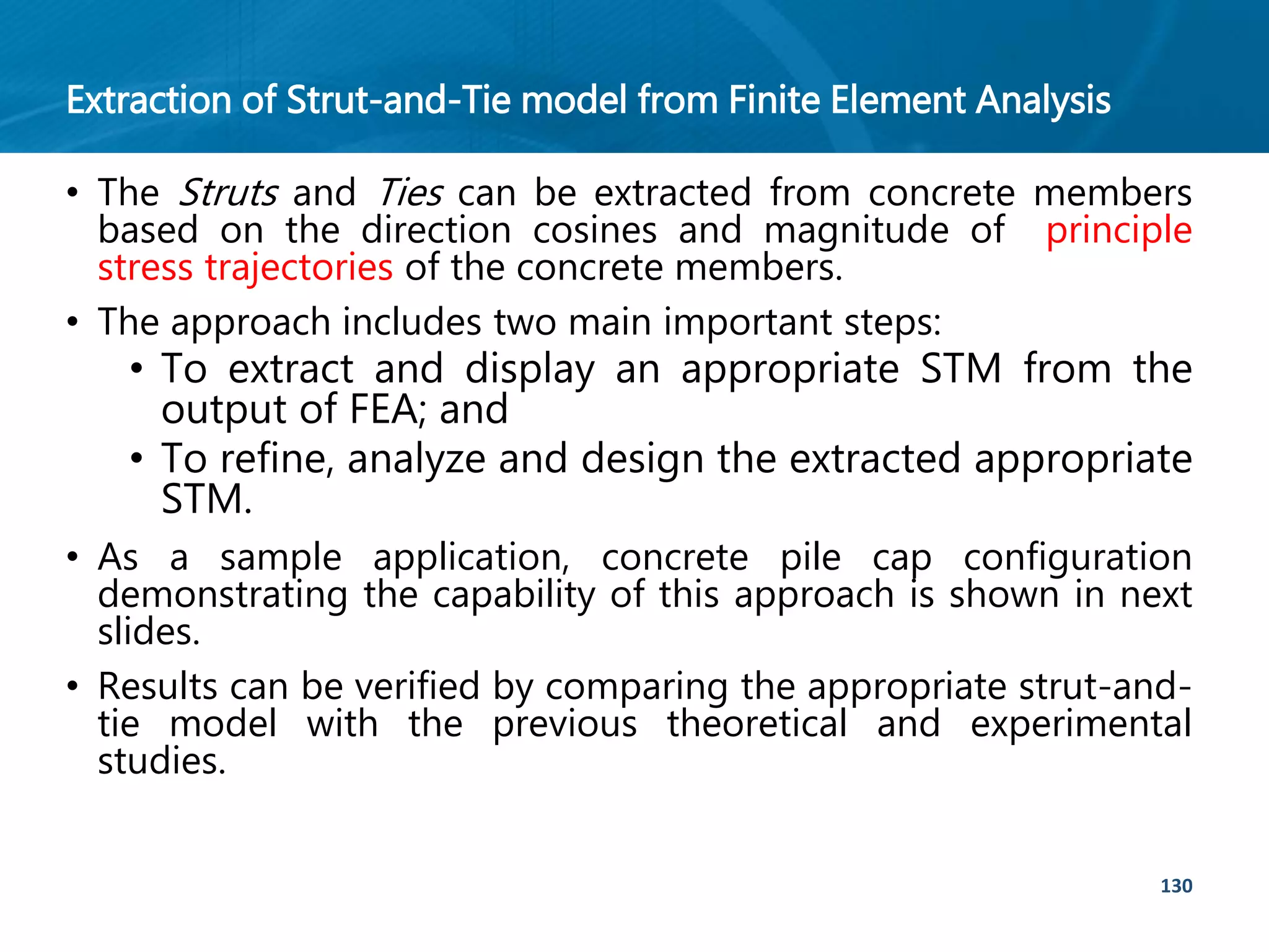 Extraction of Strut-and-Tie model from Finite Element Analysis
130
• The Struts and Ties can be extracted from concrete members
based on the direction cosines and magnitude of principle
stress trajectories of the concrete members.
• The approach includes two main important steps:
• To extract and display an appropriate STM from the
output of FEA; and
• To refine, analyze and design the extracted appropriate
STM.
• As a sample application, concrete pile cap configuration
demonstrating the capability of this approach is shown in next
slides.
• Results can be verified by comparing the appropriate strut-and-
tie model with the previous theoretical and experimental
studies.
 
