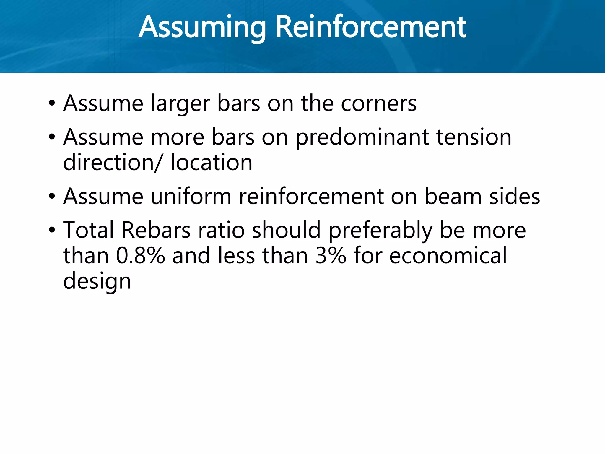 Assuming Reinforcement
• Assume larger bars on the corners
• Assume more bars on predominant tension
direction/ location
• Assume uniform reinforcement on beam sides
• Total Rebars ratio should preferably be more
than 0.8% and less than 3% for economical
design
 