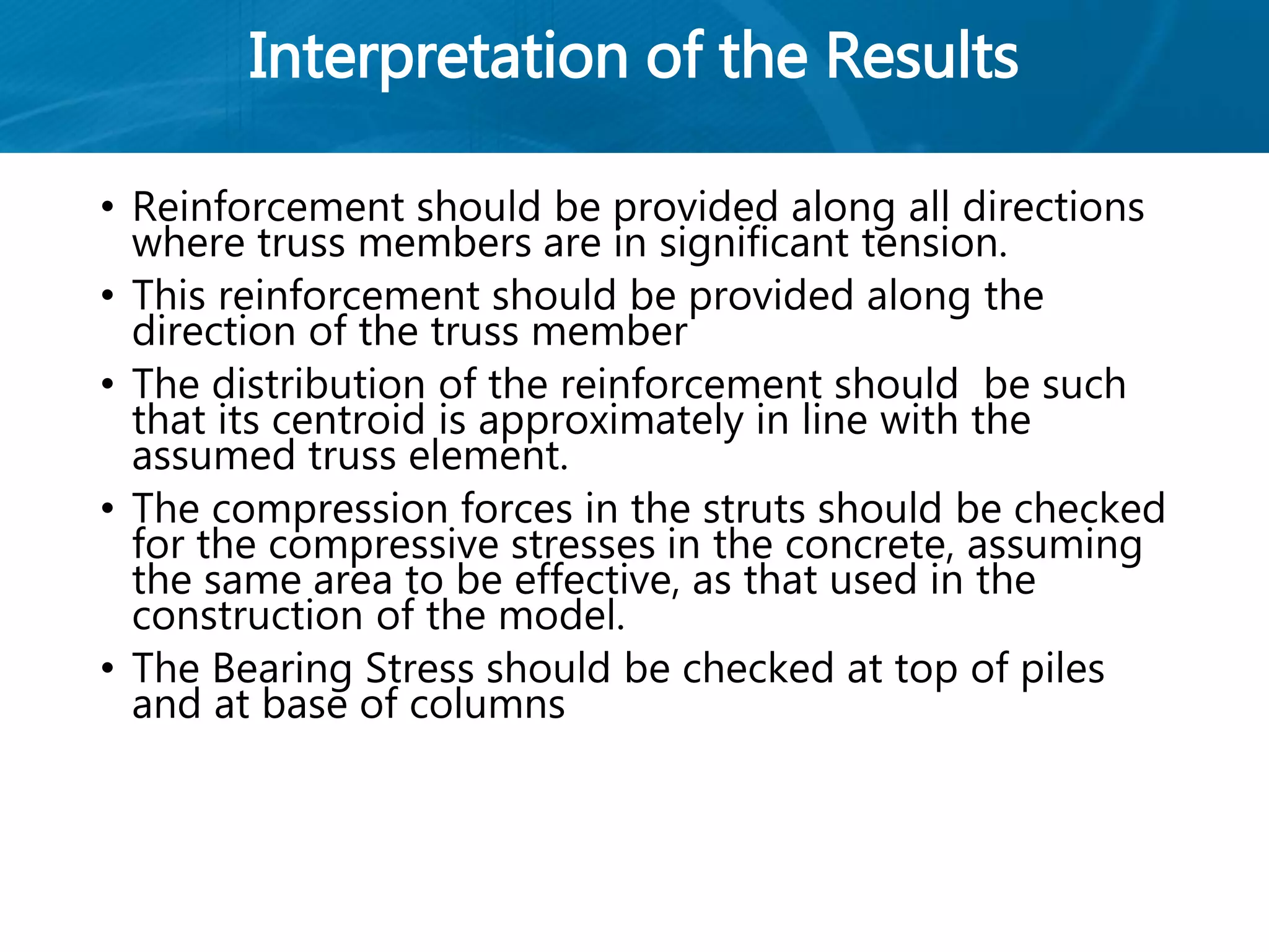 Interpretation of the Results
• Reinforcement should be provided along all directions
where truss members are in significant tension.
• This reinforcement should be provided along the
direction of the truss member
• The distribution of the reinforcement should be such
that its centroid is approximately in line with the
assumed truss element.
• The compression forces in the struts should be checked
for the compressive stresses in the concrete, assuming
the same area to be effective, as that used in the
construction of the model.
• The Bearing Stress should be checked at top of piles
and at base of columns
 
