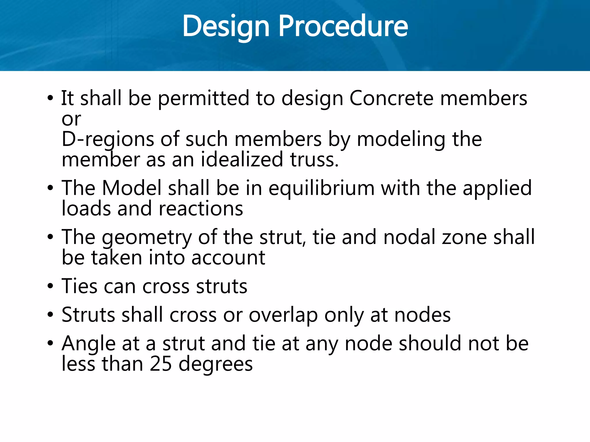Design Procedure
• It shall be permitted to design Concrete members
or
D-regions of such members by modeling the
member as an idealized truss.
• The Model shall be in equilibrium with the applied
loads and reactions
• The geometry of the strut, tie and nodal zone shall
be taken into account
• Ties can cross struts
• Struts shall cross or overlap only at nodes
• Angle at a strut and tie at any node should not be
less than 25 degrees
 