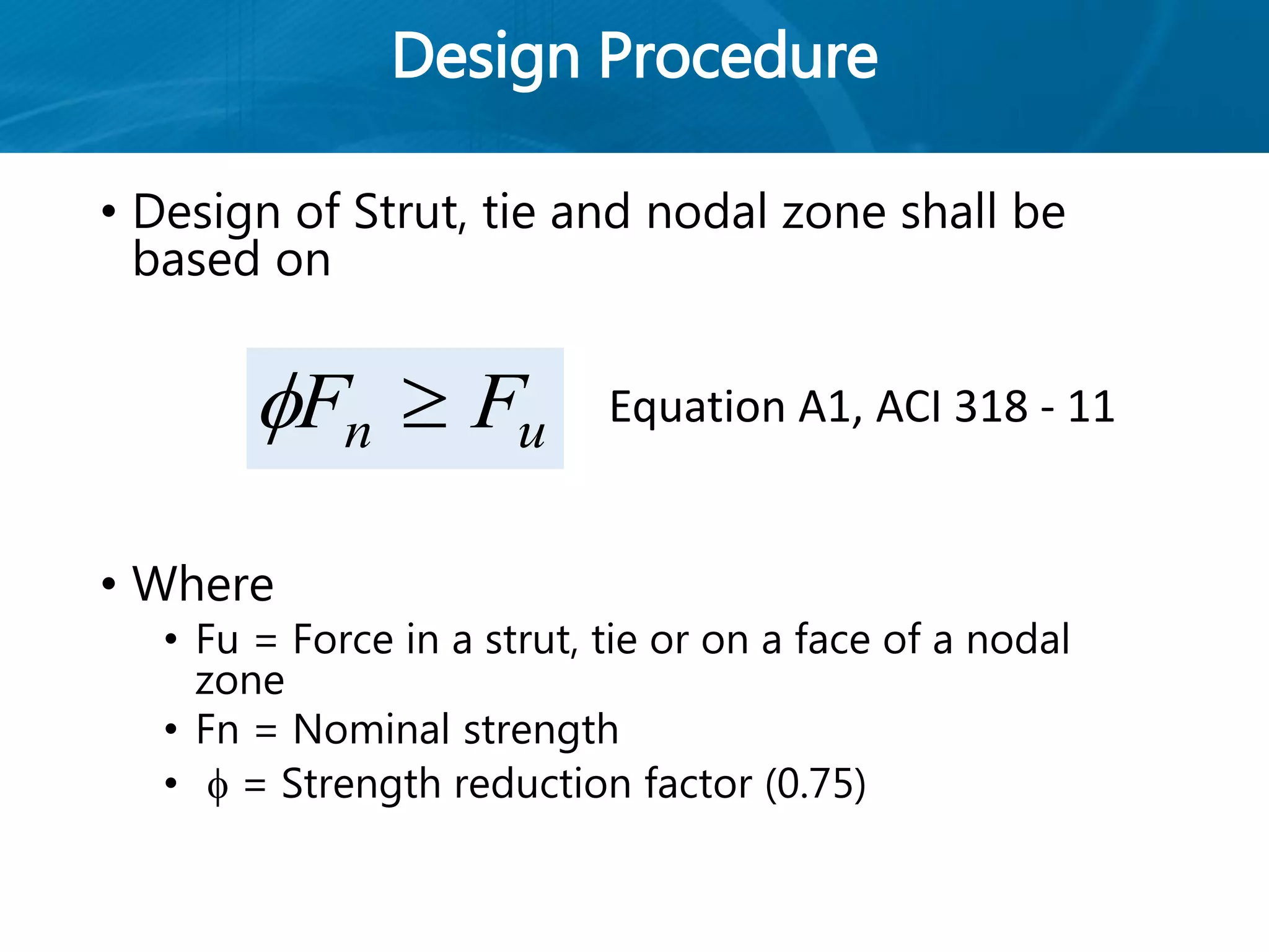 Design Procedure
• Design of Strut, tie and nodal zone shall be
based on
• Where
• Fu = Force in a strut, tie or on a face of a nodal
zone
• Fn = Nominal strength
•  = Strength reduction factor (0.75)
un FF  Equation A1, ACI 318 - 11
 