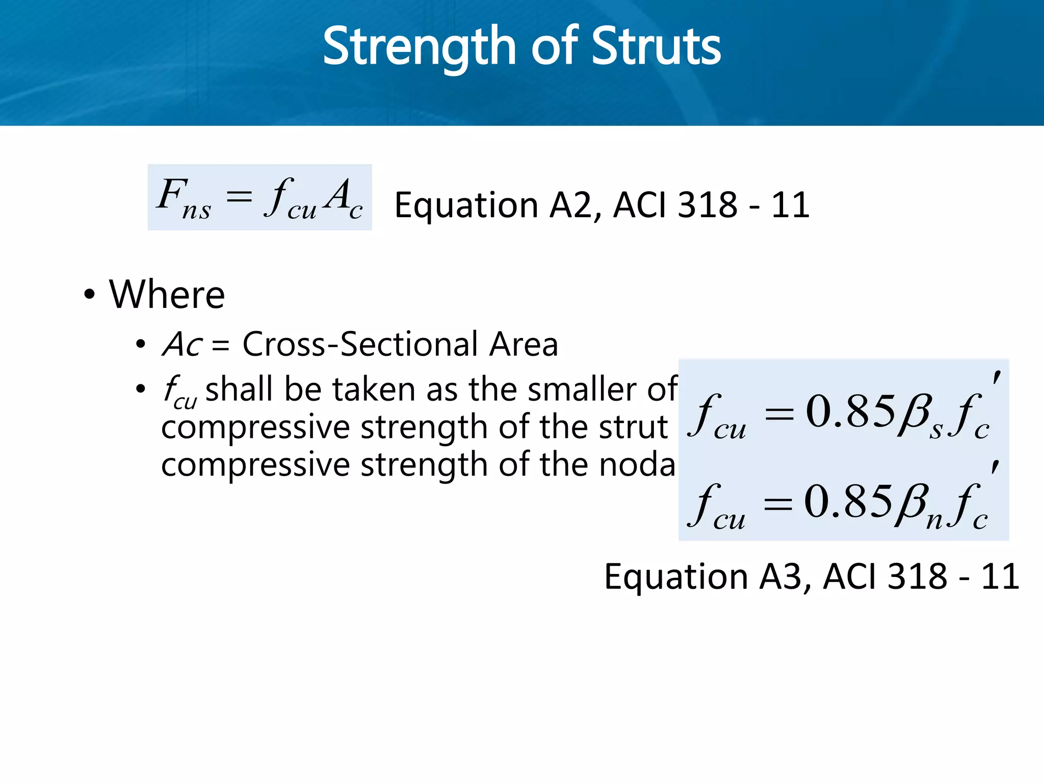 Strength of Struts
• Where
• Ac = Cross-Sectional Area
• fcu shall be taken as the smaller of the effective
compressive strength of the strut and effective
compressive strength of the nodal zone
ccuns AfF 

 cscu ff 85.0

 cncu ff 85.0
Equation A2, ACI 318 - 11
Equation A3, ACI 318 - 11
 
