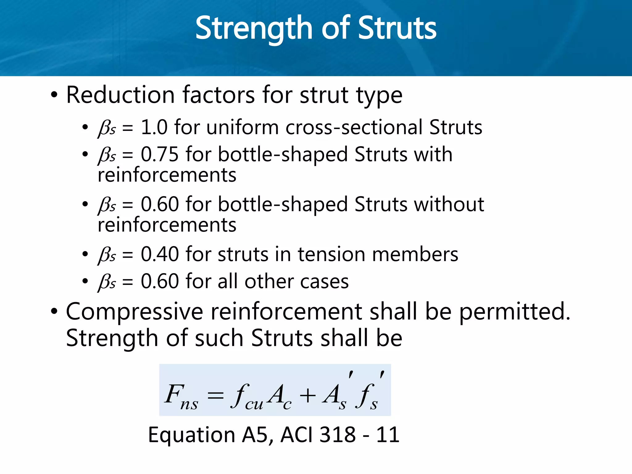 Strength of Struts
• Reduction factors for strut type
• s = 1.0 for uniform cross-sectional Struts
• s = 0.75 for bottle-shaped Struts with
reinforcements
• s = 0.60 for bottle-shaped Struts without
reinforcements
• s = 0.40 for struts in tension members
• s = 0.60 for all other cases
• Compressive reinforcement shall be permitted.
Strength of such Struts shall be

 ssccuns fAAfF
Equation A5, ACI 318 - 11
 