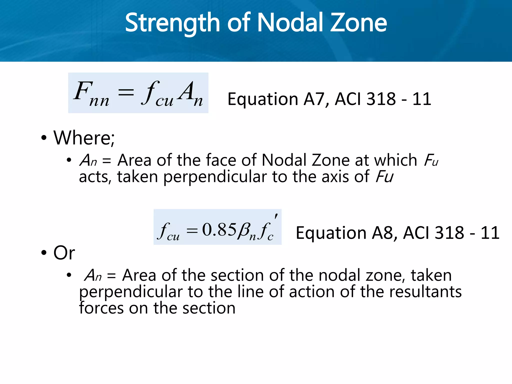 Strength of Nodal Zone
• Where;
• An = Area of the face of Nodal Zone at which Fu
acts, taken perpendicular to the axis of Fu
• Or
• An = Area of the section of the nodal zone, taken
perpendicular to the line of action of the resultants
forces on the section
ncunn AfF 

 cncu ff 85.0
Equation A7, ACI 318 - 11
Equation A8, ACI 318 - 11
 