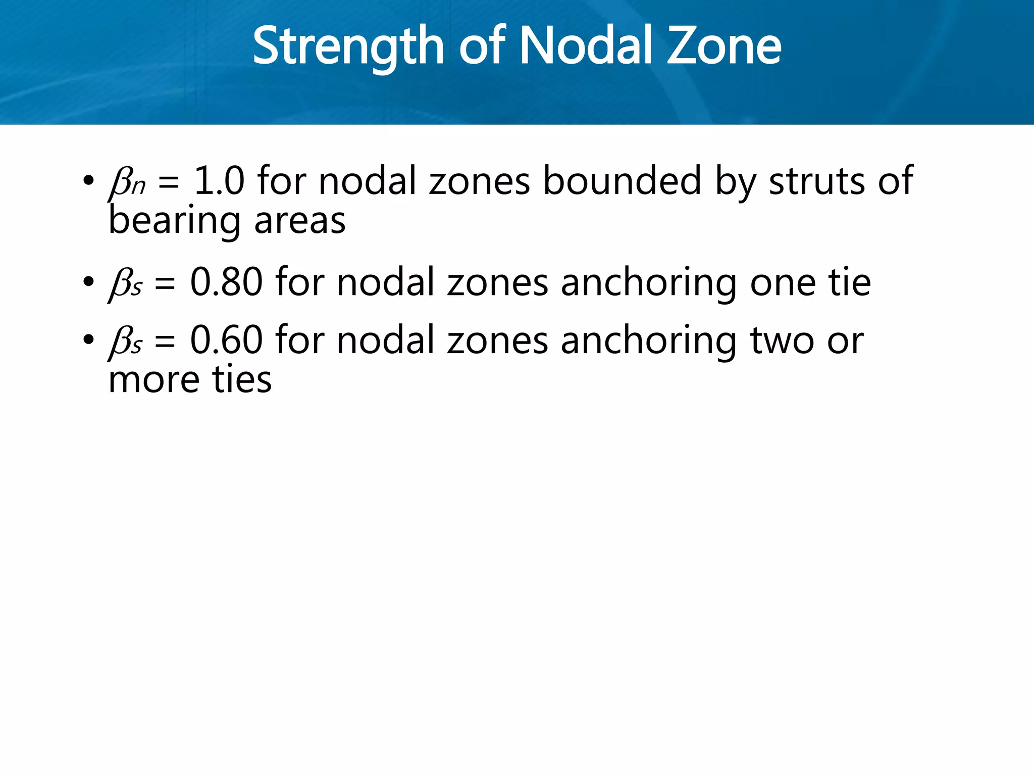 Strength of Nodal Zone
• n = 1.0 for nodal zones bounded by struts of
bearing areas
• s = 0.80 for nodal zones anchoring one tie
• s = 0.60 for nodal zones anchoring two or
more ties
 