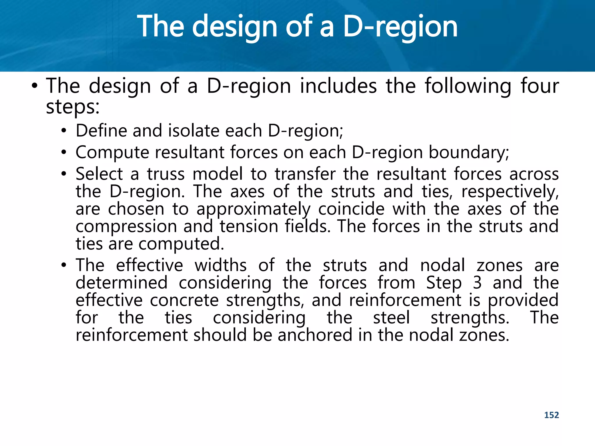 The design of a D-region
152
• The design of a D-region includes the following four
steps:
• Define and isolate each D-region;
• Compute resultant forces on each D-region boundary;
• Select a truss model to transfer the resultant forces across
the D-region. The axes of the struts and ties, respectively,
are chosen to approximately coincide with the axes of the
compression and tension fields. The forces in the struts and
ties are computed.
• The effective widths of the struts and nodal zones are
determined considering the forces from Step 3 and the
effective concrete strengths, and reinforcement is provided
for the ties considering the steel strengths. The
reinforcement should be anchored in the nodal zones.
 