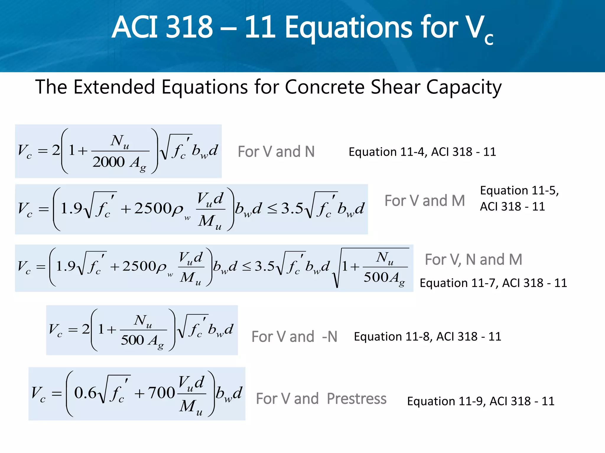 ACI 318 – 11 Equations for Vc
The Extended Equations for Concrete Shear Capacity
dbf
A
N
V wc
g
u
c










500
12
db
M
dV
fV w
u
u
cc 





 7006.0
For V and -N
For V and Prestress
dbf
A
N
V wc
g
u
c










2000
12
dbfdb
M
dV
fV wcw
u
u
cc w







 5.325009.1 
g
u
wcw
u
u
cc
A
N
dbfdb
M
dV
fV w
500
15.325009.1 









 
For V and N
For V and M
For V, N and M
Equation 11-4, ACI 318 - 11
Equation 11-5,
ACI 318 - 11
Equation 11-7, ACI 318 - 11
Equation 11-8, ACI 318 - 11
Equation 11-9, ACI 318 - 11
 