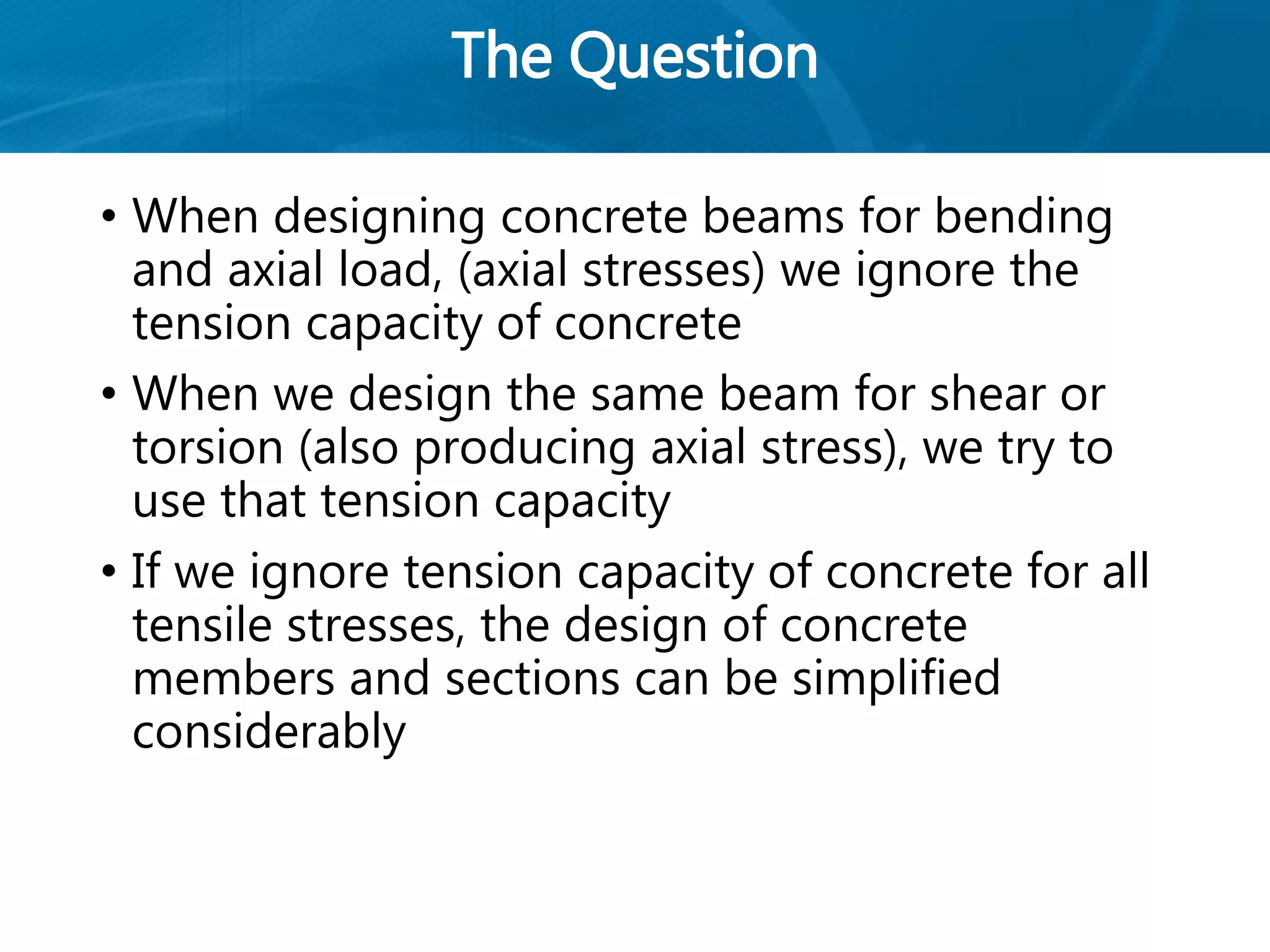 The Question
• When designing concrete beams for bending
and axial load, (axial stresses) we ignore the
tension capacity of concrete
• When we design the same beam for shear or
torsion (also producing axial stress), we try to
use that tension capacity
• If we ignore tension capacity of concrete for all
tensile stresses, the design of concrete
members and sections can be simplified
considerably
 