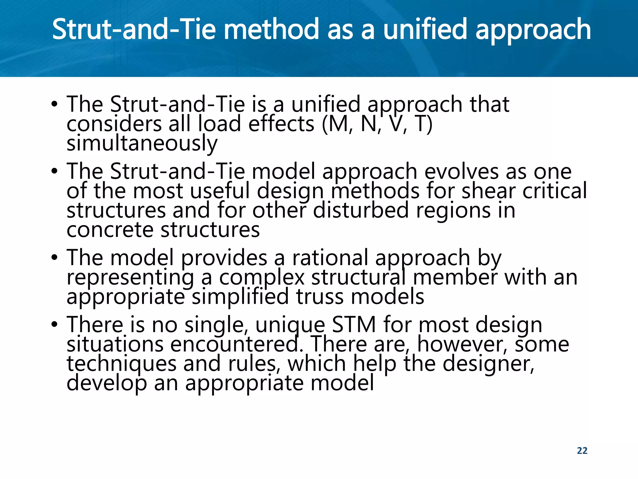 Strut-and-Tie method as a unified approach
• The Strut-and-Tie is a unified approach that
considers all load effects (M, N, V, T)
simultaneously
• The Strut-and-Tie model approach evolves as one
of the most useful design methods for shear critical
structures and for other disturbed regions in
concrete structures
• The model provides a rational approach by
representing a complex structural member with an
appropriate simplified truss models
• There is no single, unique STM for most design
situations encountered. There are, however, some
techniques and rules, which help the designer,
develop an appropriate model
22
 