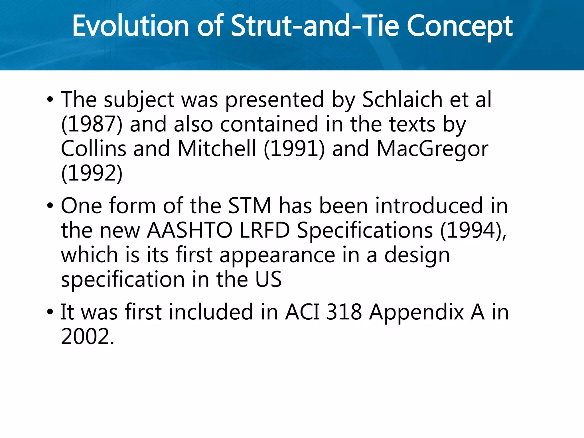 Evolution of Strut-and-Tie Concept
• The subject was presented by Schlaich et al
(1987) and also contained in the texts by
Collins and Mitchell (1991) and MacGregor
(1992)
• One form of the STM has been introduced in
the new AASHTO LRFD Specifications (1994),
which is its first appearance in a design
specification in the US
• It was first included in ACI 318 Appendix A in
2002.
 