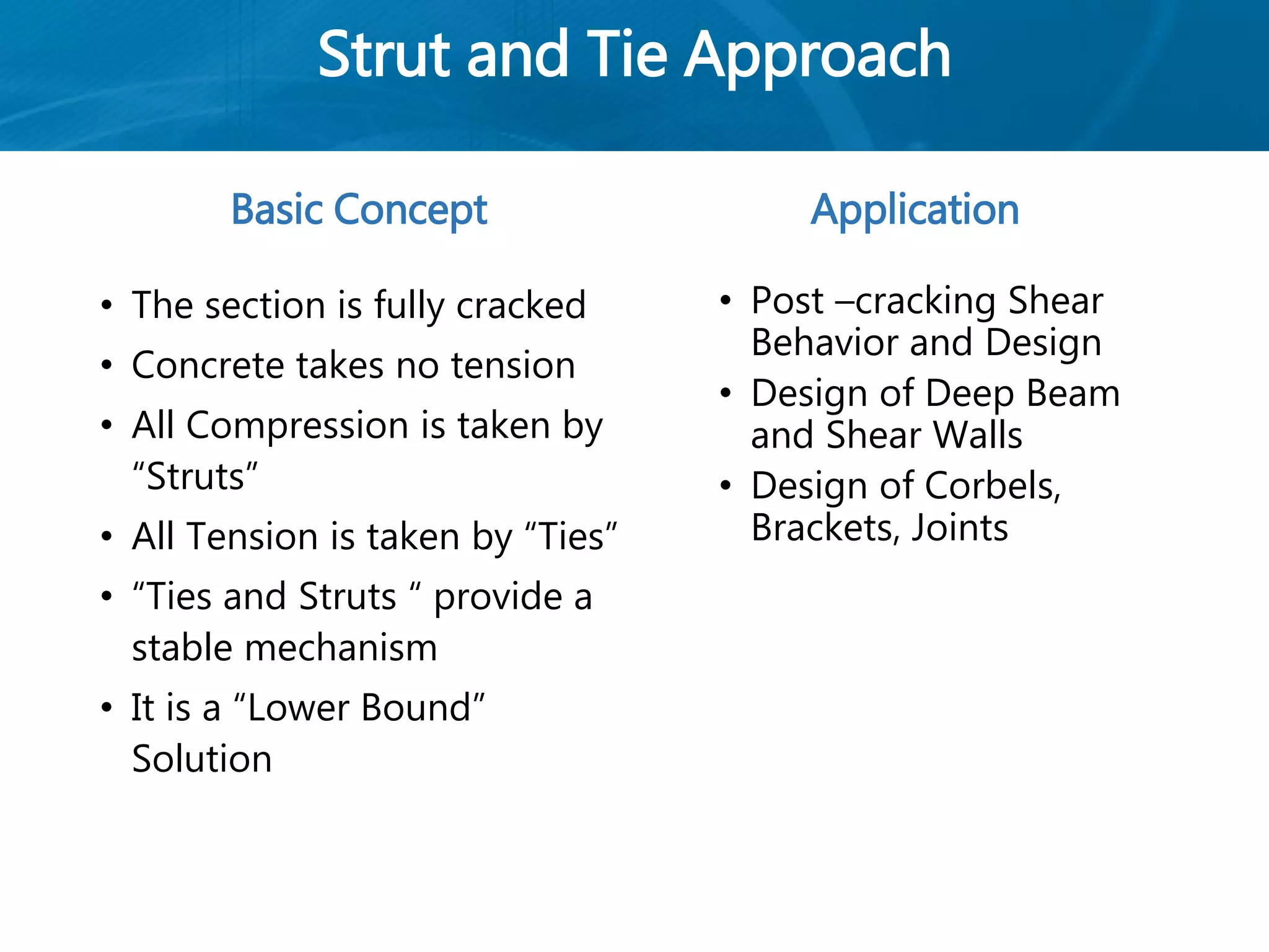 Strut and Tie Approach
Basic Concept
• The section is fully cracked
• Concrete takes no tension
• All Compression is taken by
“Struts”
• All Tension is taken by “Ties”
• “Ties and Struts “ provide a
stable mechanism
• It is a “Lower Bound”
Solution
Application
• Post –cracking Shear
Behavior and Design
• Design of Deep Beam
and Shear Walls
• Design of Corbels,
Brackets, Joints
 