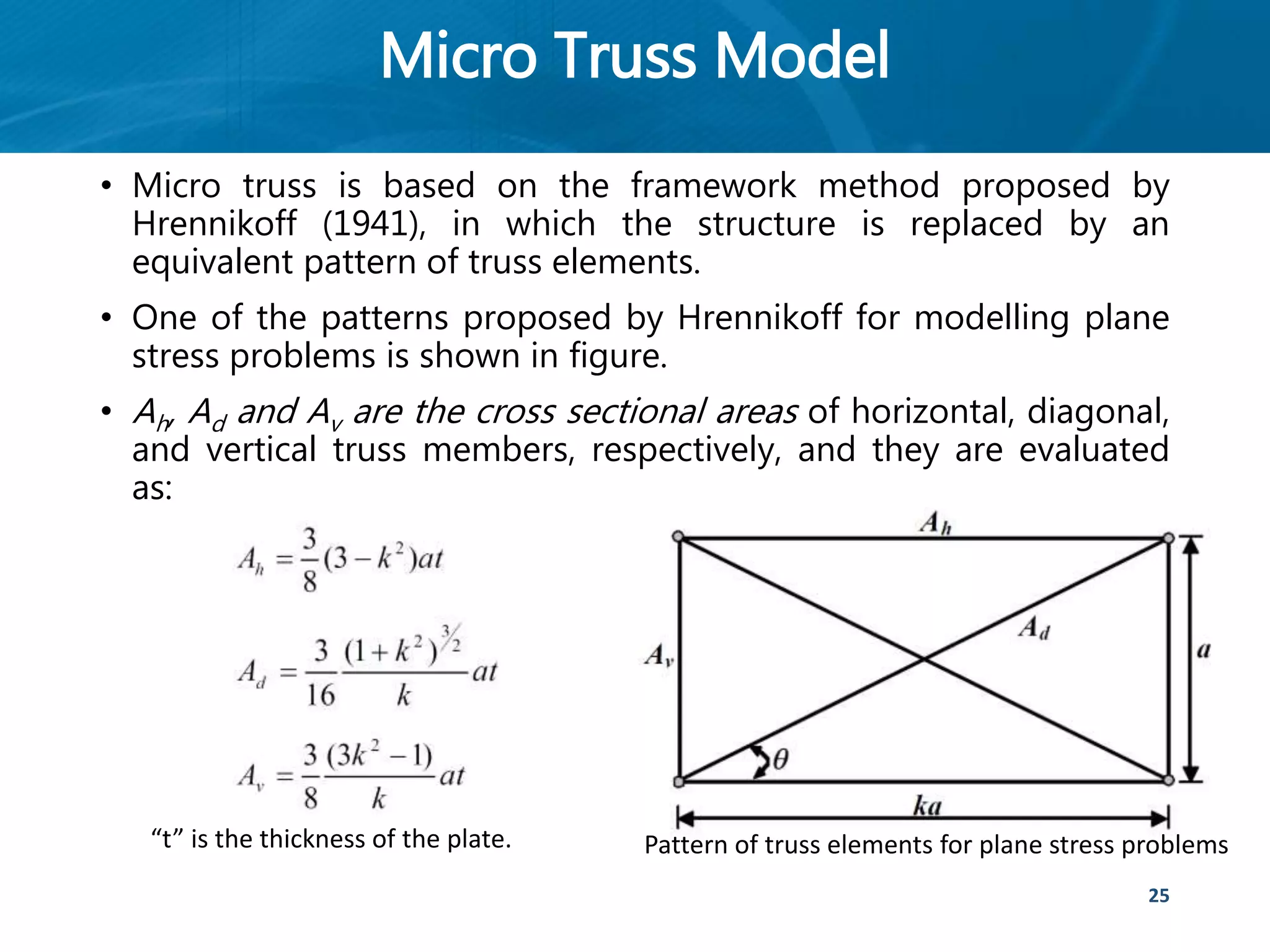 Micro Truss Model
• Micro truss is based on the framework method proposed by
Hrennikoff (1941), in which the structure is replaced by an
equivalent pattern of truss elements.
• One of the patterns proposed by Hrennikoff for modelling plane
stress problems is shown in figure.
• Ah, Ad and Av are the cross sectional areas of horizontal, diagonal,
and vertical truss members, respectively, and they are evaluated
as:
25
Pattern of truss elements for plane stress problems“t” is the thickness of the plate.
 