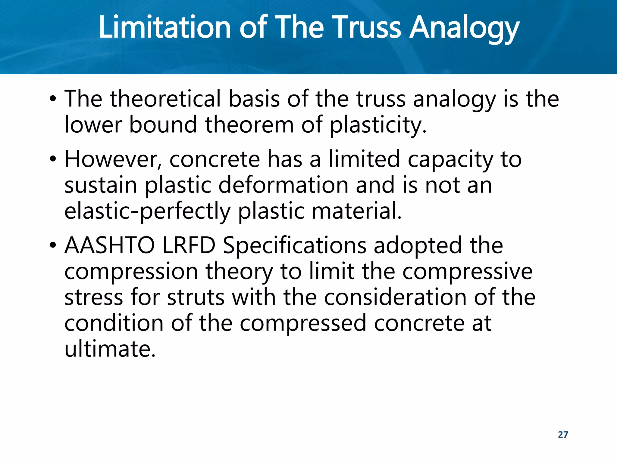 Limitation of The Truss Analogy
• The theoretical basis of the truss analogy is the
lower bound theorem of plasticity.
• However, concrete has a limited capacity to
sustain plastic deformation and is not an
elastic-perfectly plastic material.
• AASHTO LRFD Specifications adopted the
compression theory to limit the compressive
stress for struts with the consideration of the
condition of the compressed concrete at
ultimate.
27
 