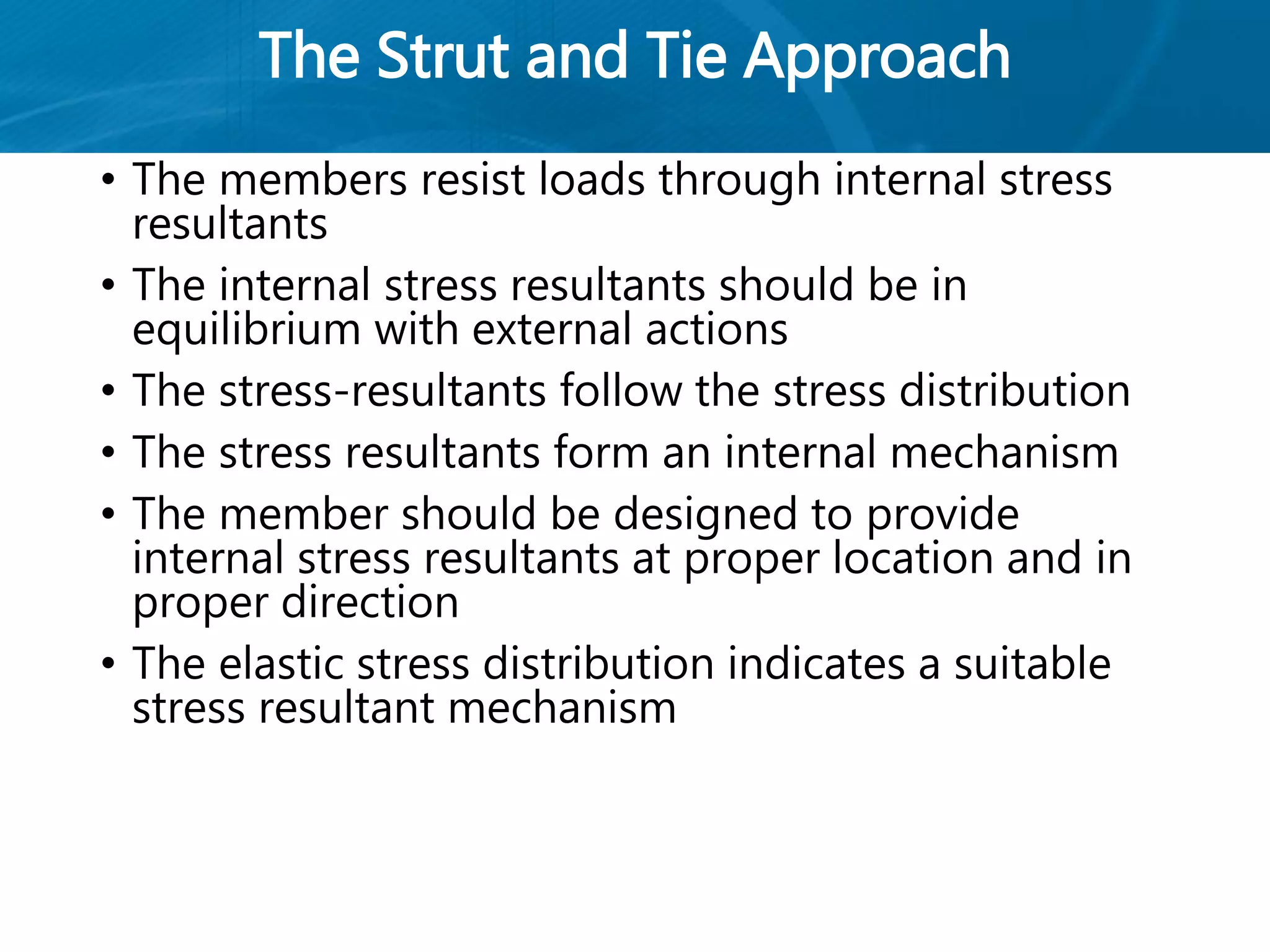 The Strut and Tie Approach
• The members resist loads through internal stress
resultants
• The internal stress resultants should be in
equilibrium with external actions
• The stress-resultants follow the stress distribution
• The stress resultants form an internal mechanism
• The member should be designed to provide
internal stress resultants at proper location and in
proper direction
• The elastic stress distribution indicates a suitable
stress resultant mechanism
 