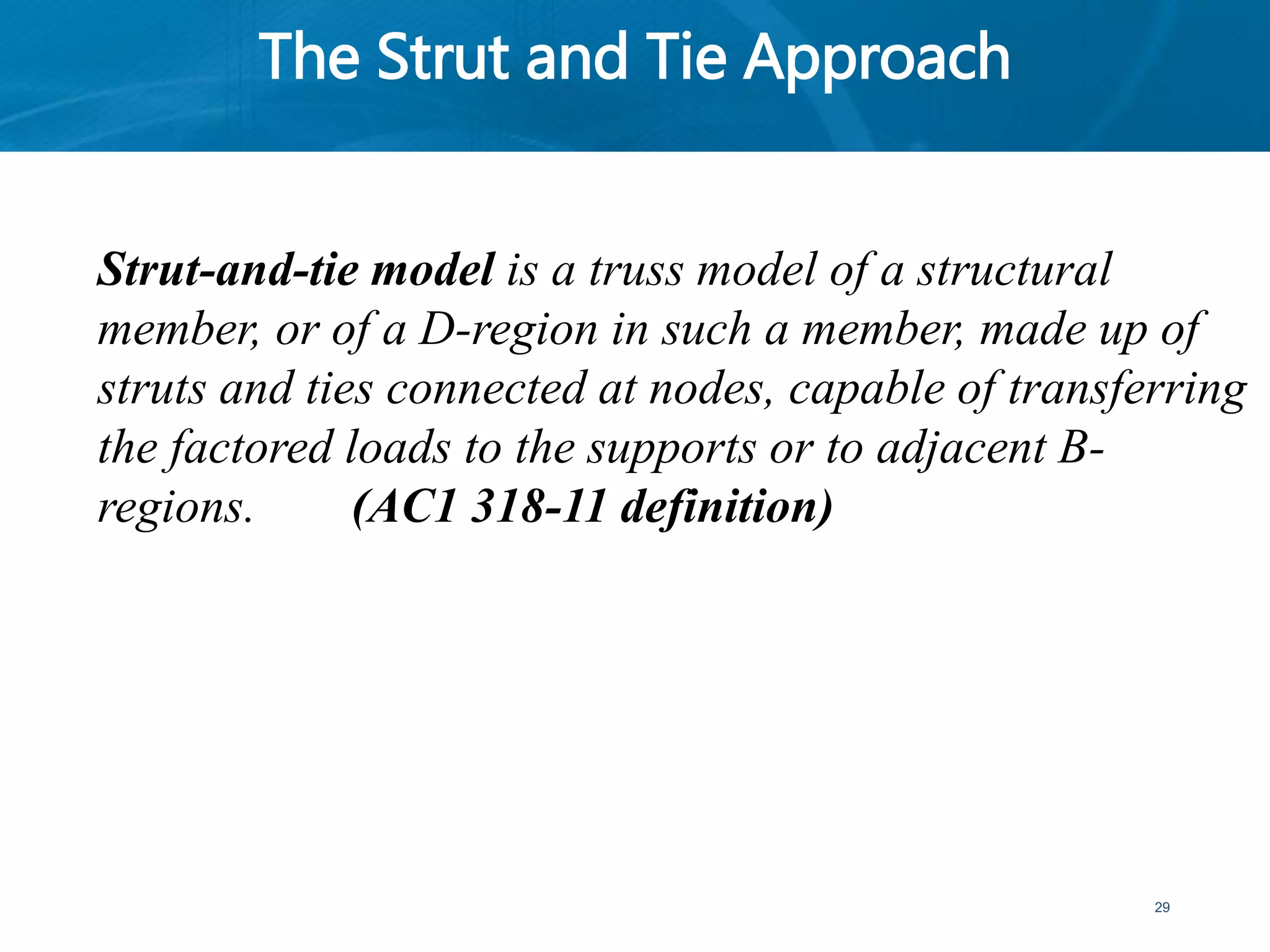 The Strut and Tie Approach
29
Strut-and-tie model is a truss model of a structural
member, or of a D-region in such a member, made up of
struts and ties connected at nodes, capable of transferring
the factored loads to the supports or to adjacent B-
regions. (AC1 318-11 definition)
 