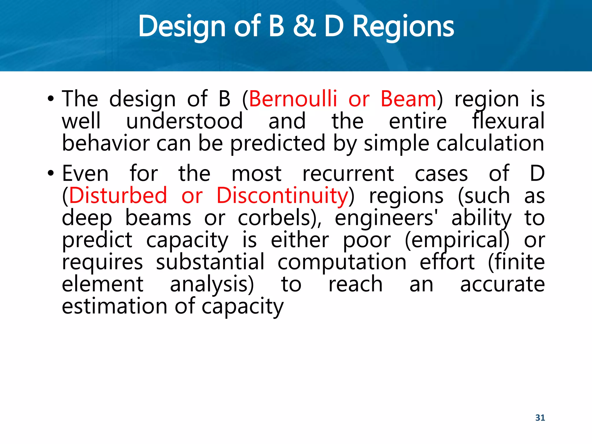 Design of B & D Regions
• The design of B (Bernoulli or Beam) region is
well understood and the entire flexural
behavior can be predicted by simple calculation
• Even for the most recurrent cases of D
(Disturbed or Discontinuity) regions (such as
deep beams or corbels), engineers' ability to
predict capacity is either poor (empirical) or
requires substantial computation effort (finite
element analysis) to reach an accurate
estimation of capacity
31
 
