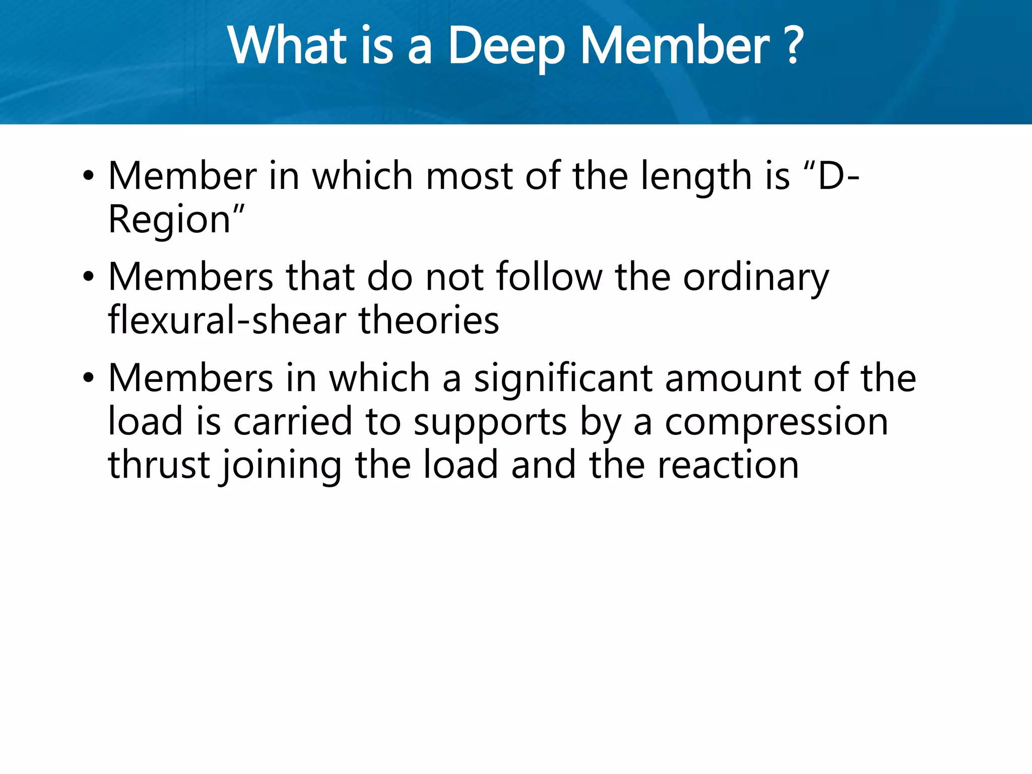 What is a Deep Member ?
• Member in which most of the length is “D-
Region”
• Members that do not follow the ordinary
flexural-shear theories
• Members in which a significant amount of the
load is carried to supports by a compression
thrust joining the load and the reaction
 