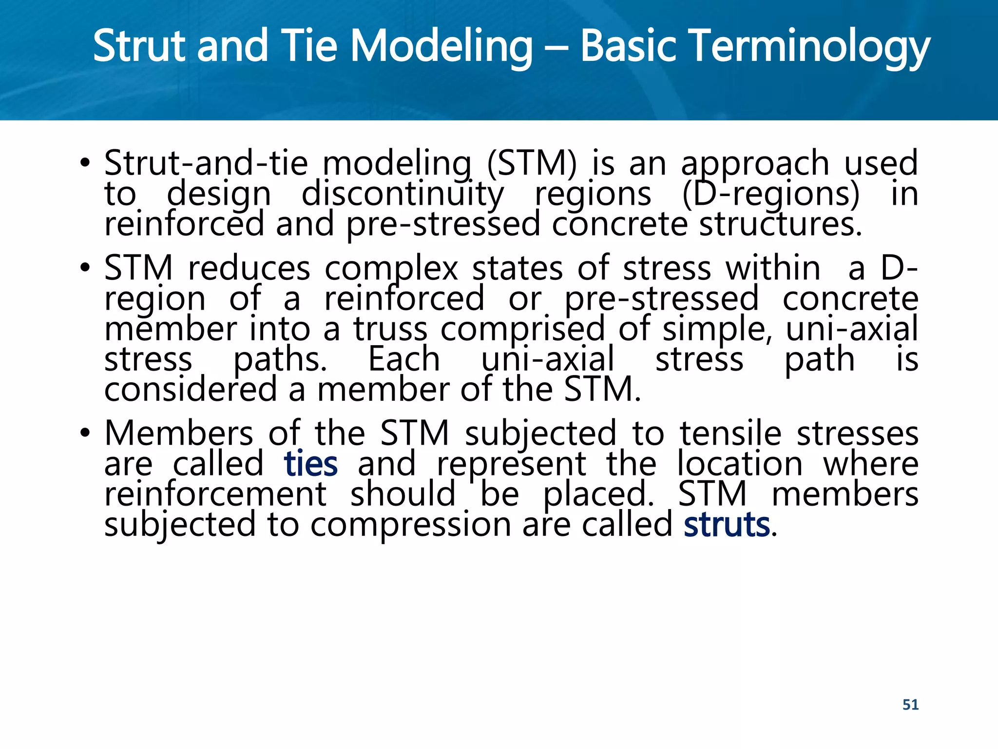 Strut and Tie Modeling – Basic Terminology
• Strut-and-tie modeling (STM) is an approach used
to design discontinuity regions (D-regions) in
reinforced and pre-stressed concrete structures.
• STM reduces complex states of stress within a D-
region of a reinforced or pre-stressed concrete
member into a truss comprised of simple, uni-axial
stress paths. Each uni-axial stress path is
considered a member of the STM.
• Members of the STM subjected to tensile stresses
are called ties and represent the location where
reinforcement should be placed. STM members
subjected to compression are called struts.
51
 