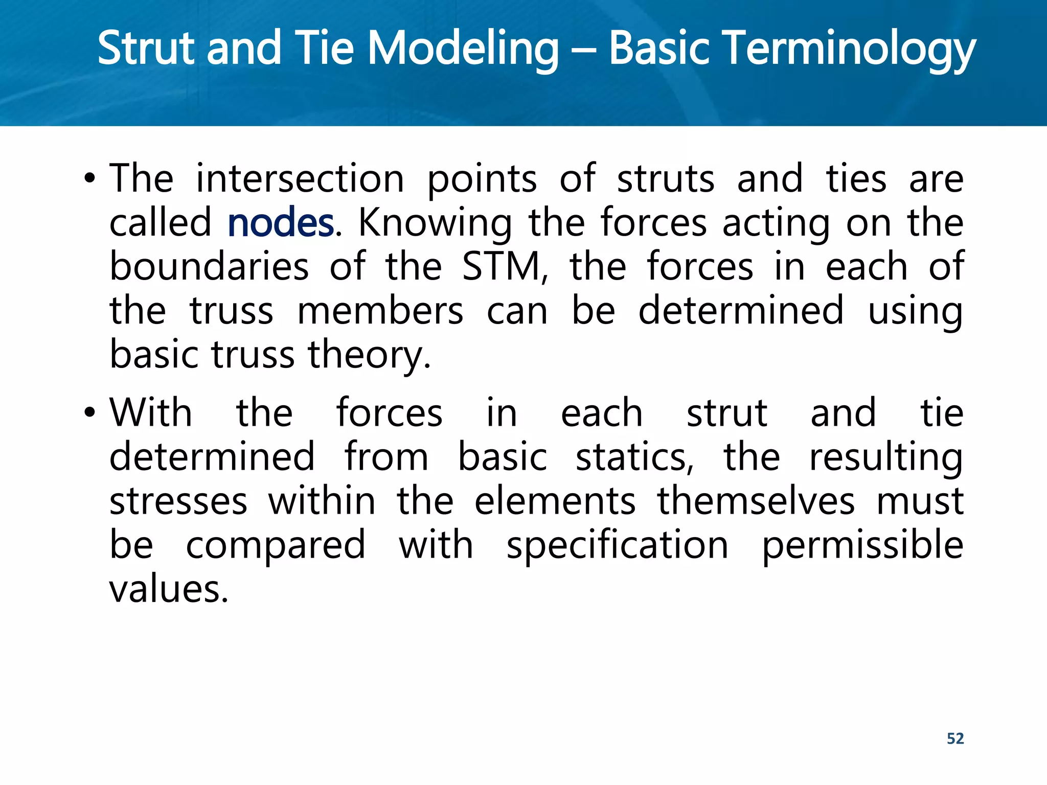 Strut and Tie Modeling – Basic Terminology
• The intersection points of struts and ties are
called nodes. Knowing the forces acting on the
boundaries of the STM, the forces in each of
the truss members can be determined using
basic truss theory.
• With the forces in each strut and tie
determined from basic statics, the resulting
stresses within the elements themselves must
be compared with specification permissible
values.
52
 