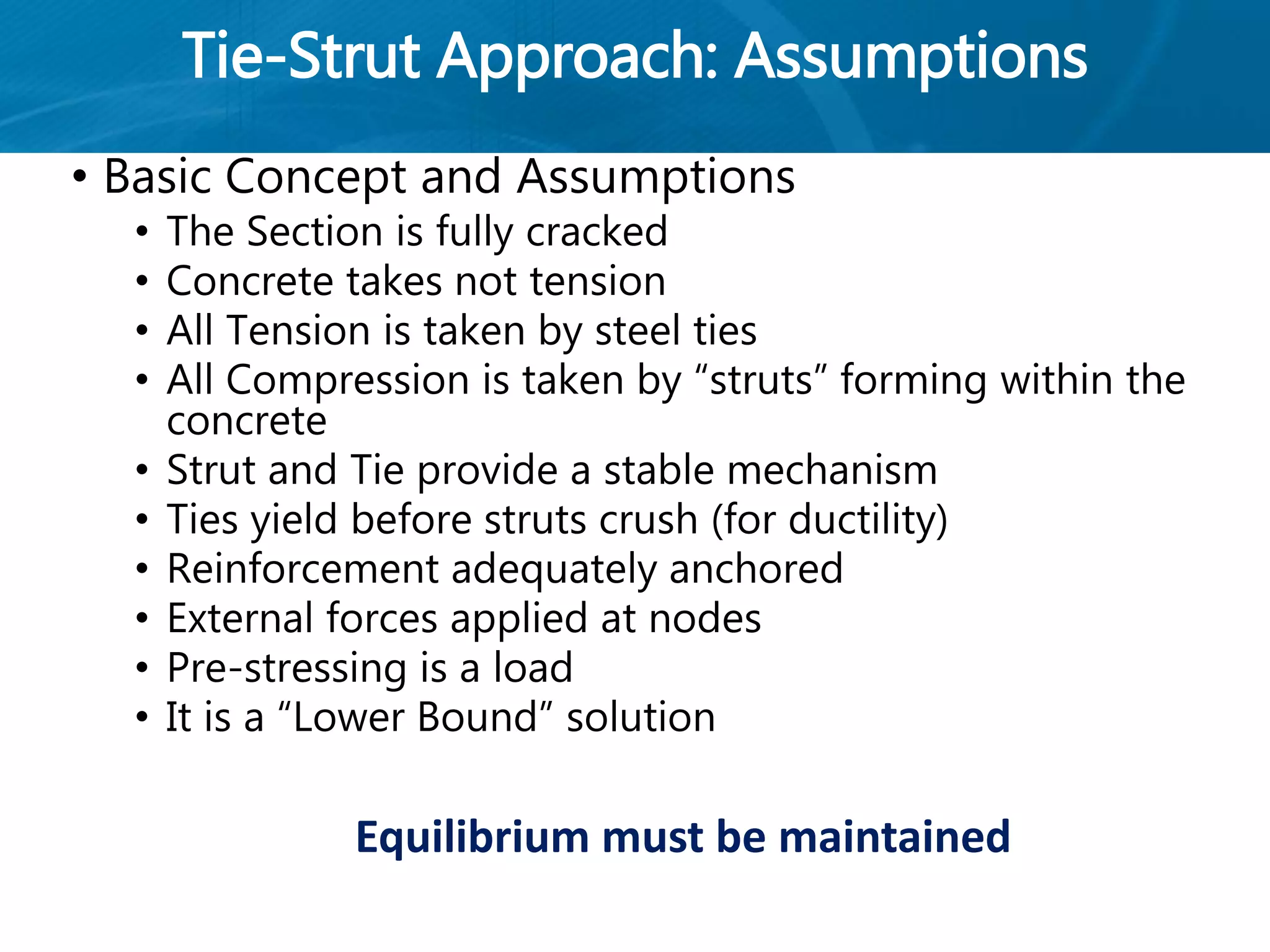 Tie-Strut Approach: Assumptions
• Basic Concept and Assumptions
• The Section is fully cracked
• Concrete takes not tension
• All Tension is taken by steel ties
• All Compression is taken by “struts” forming within the
concrete
• Strut and Tie provide a stable mechanism
• Ties yield before struts crush (for ductility)
• Reinforcement adequately anchored
• External forces applied at nodes
• Pre-stressing is a load
• It is a “Lower Bound” solution
Equilibrium must be maintained
 