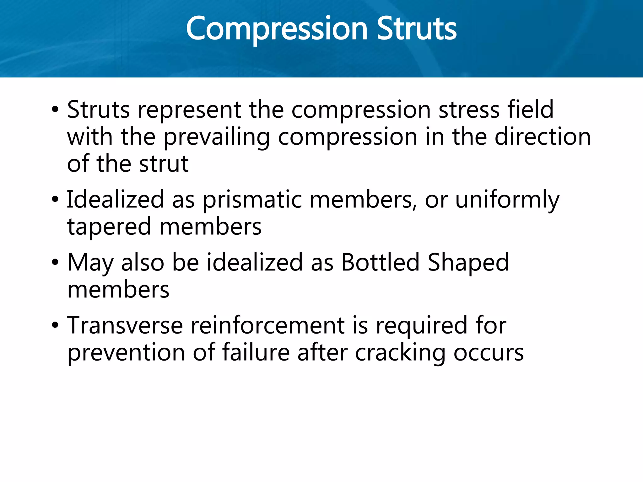 Compression Struts
• Struts represent the compression stress field
with the prevailing compression in the direction
of the strut
• Idealized as prismatic members, or uniformly
tapered members
• May also be idealized as Bottled Shaped
members
• Transverse reinforcement is required for
prevention of failure after cracking occurs
 