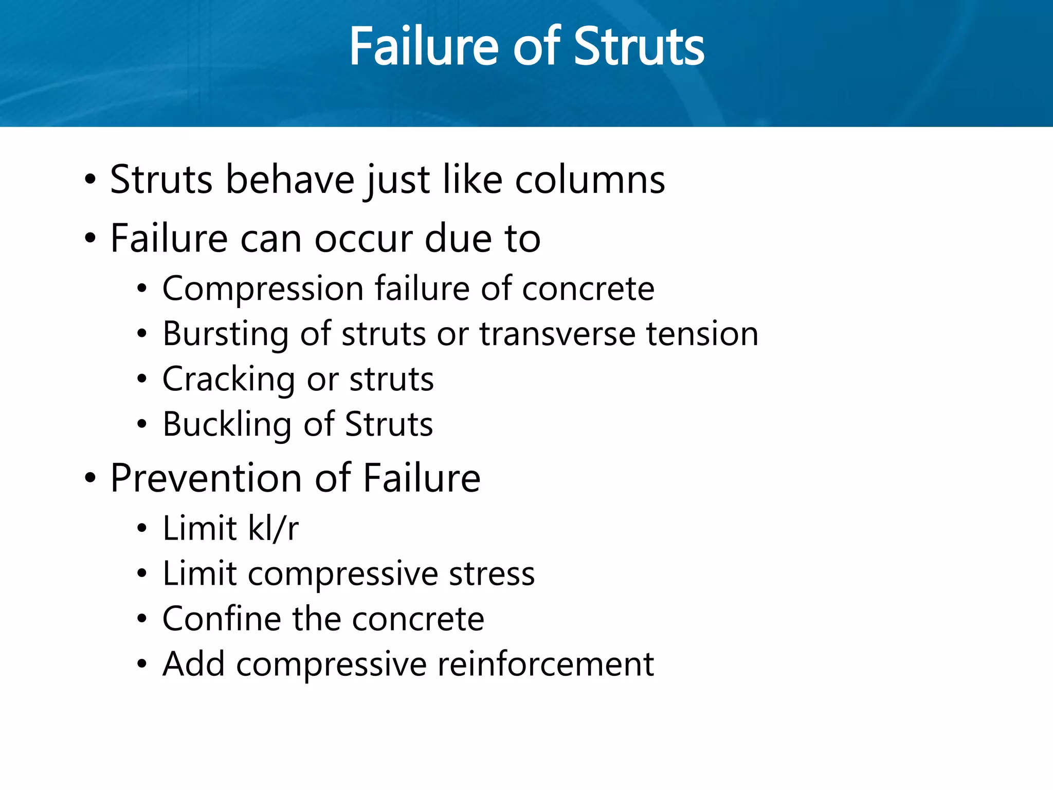 Failure of Struts
• Struts behave just like columns
• Failure can occur due to
• Compression failure of concrete
• Bursting of struts or transverse tension
• Cracking or struts
• Buckling of Struts
• Prevention of Failure
• Limit kl/r
• Limit compressive stress
• Confine the concrete
• Add compressive reinforcement
 
