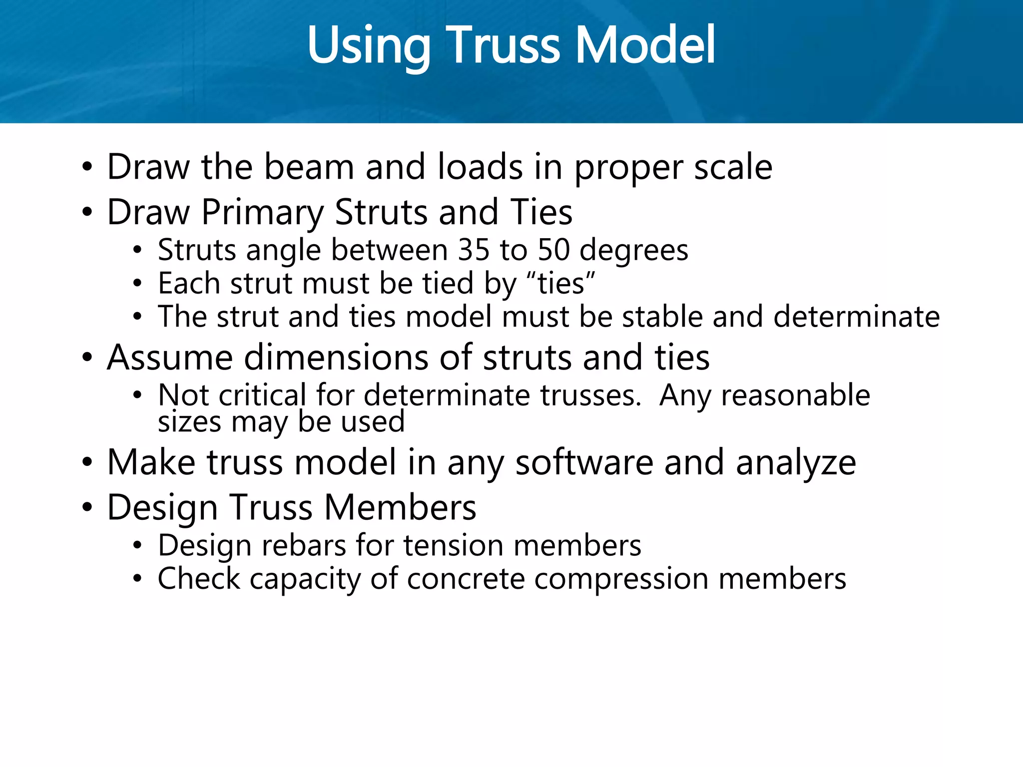 Using Truss Model
• Draw the beam and loads in proper scale
• Draw Primary Struts and Ties
• Struts angle between 35 to 50 degrees
• Each strut must be tied by “ties”
• The strut and ties model must be stable and determinate
• Assume dimensions of struts and ties
• Not critical for determinate trusses. Any reasonable
sizes may be used
• Make truss model in any software and analyze
• Design Truss Members
• Design rebars for tension members
• Check capacity of concrete compression members
 