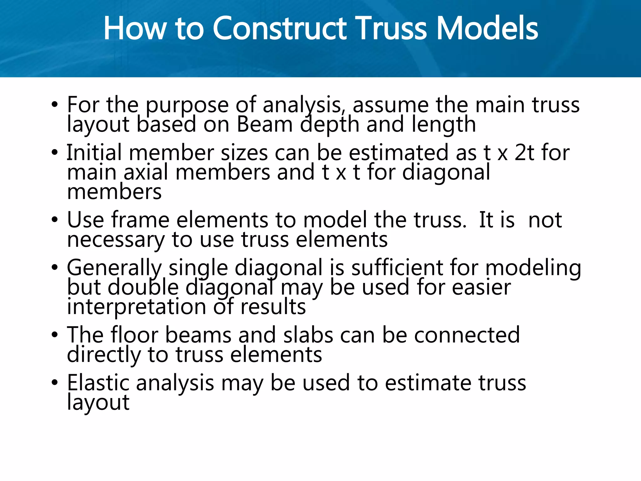 How to Construct Truss Models
• For the purpose of analysis, assume the main truss
layout based on Beam depth and length
• Initial member sizes can be estimated as t x 2t for
main axial members and t x t for diagonal
members
• Use frame elements to model the truss. It is not
necessary to use truss elements
• Generally single diagonal is sufficient for modeling
but double diagonal may be used for easier
interpretation of results
• The floor beams and slabs can be connected
directly to truss elements
• Elastic analysis may be used to estimate truss
layout
 