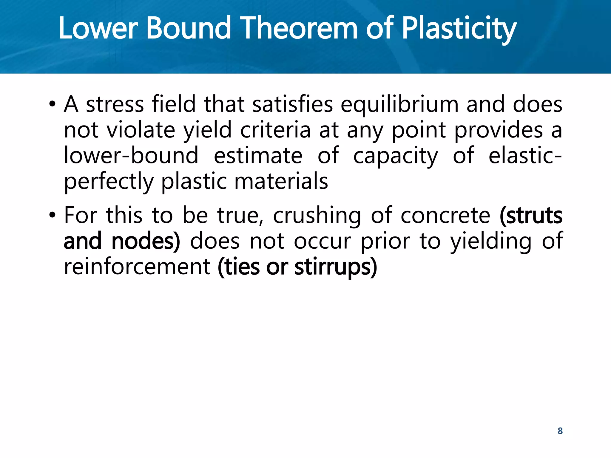 Lower Bound Theorem of Plasticity
• A stress field that satisfies equilibrium and does
not violate yield criteria at any point provides a
lower-bound estimate of capacity of elastic-
perfectly plastic materials
• For this to be true, crushing of concrete (struts
and nodes) does not occur prior to yielding of
reinforcement (ties or stirrups)
8
 