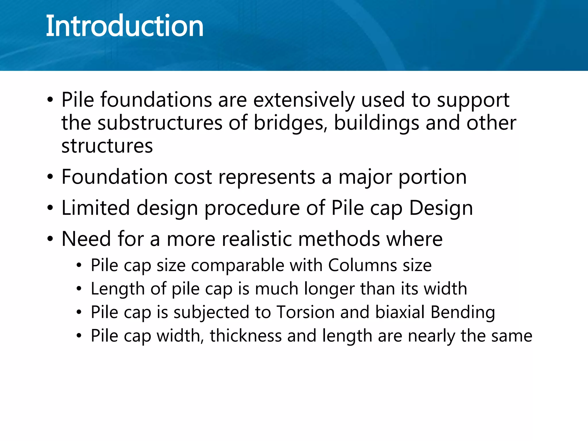 Introduction
• Pile foundations are extensively used to support
the substructures of bridges, buildings and other
structures
• Foundation cost represents a major portion
• Limited design procedure of Pile cap Design
• Need for a more realistic methods where
• Pile cap size comparable with Columns size
• Length of pile cap is much longer than its width
• Pile cap is subjected to Torsion and biaxial Bending
• Pile cap width, thickness and length are nearly the same
 