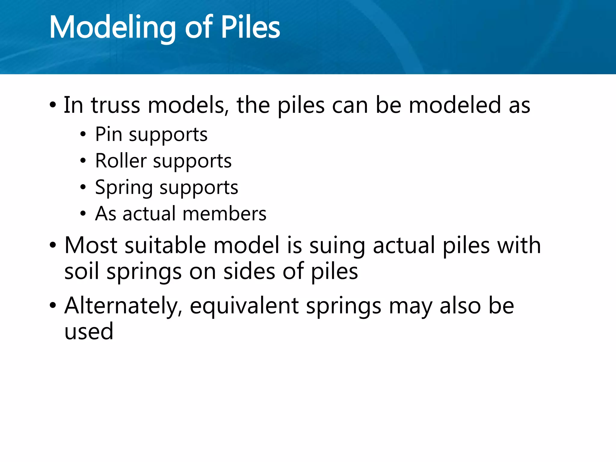 Modeling of Piles
• In truss models, the piles can be modeled as
• Pin supports
• Roller supports
• Spring supports
• As actual members
• Most suitable model is suing actual piles with
soil springs on sides of piles
• Alternately, equivalent springs may also be
used
 
