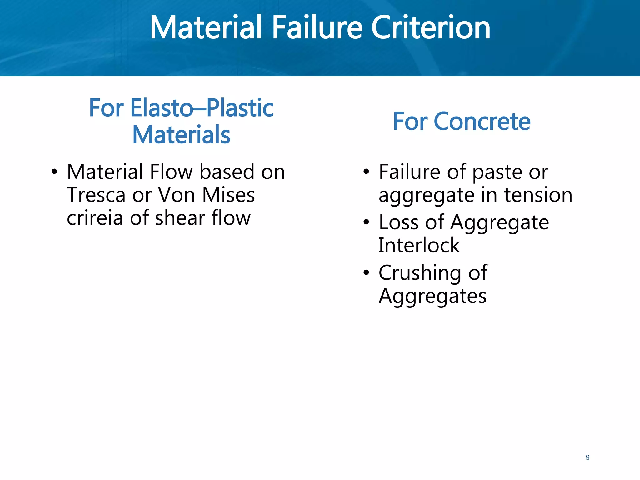 Material Failure Criterion
For Elasto–Plastic
Materials
• Material Flow based on
Tresca or Von Mises
crireia of shear flow
For Concrete
• Failure of paste or
aggregate in tension
• Loss of Aggregate
Interlock
• Crushing of
Aggregates
9
 