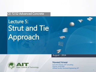 1
CE 72.52 Advanced Concrete
Lecture 5:
Strut and Tie
Approach
Naveed Anwar
Executive Director, AIT Consulting
Director, ACECOMS
Affiliate Faculty, Structural Engineering, AIT
August - 2014
 