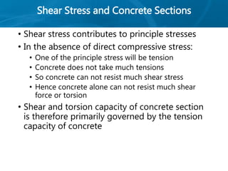 Shear Stress and Concrete Sections
• Shear stress contributes to principle stresses
• In the absence of direct compressive stress:
• One of the principle stress will be tension
• Concrete does not take much tensions
• So concrete can not resist much shear stress
• Hence concrete alone can not resist much shear
force or torsion
• Shear and torsion capacity of concrete section
is therefore primarily governed by the tension
capacity of concrete
 