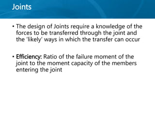 Joints
• The design of Joints require a knowledge of the
forces to be transferred through the joint and
the ‘likely’ ways in which the transfer can occur
• Efficiency: Ratio of the failure moment of the
joint to the moment capacity of the members
entering the joint
 