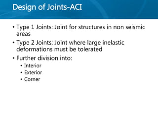 Design of Joints-ACI
• Type 1 Joints: Joint for structures in non seismic
areas
• Type 2 Joints: Joint where large inelastic
deformations must be tolerated
• Further division into:
• Interior
• Exterior
• Corner
 