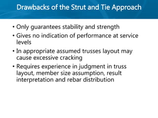 Drawbacks of the Strut and Tie Approach
• Only guarantees stability and strength
• Gives no indication of performance at service
levels
• In appropriate assumed trusses layout may
cause excessive cracking
• Requires experience in judgment in truss
layout, member size assumption, result
interpretation and rebar distribution
 