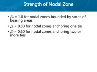 Strength of Nodal Zone
• n = 1.0 for nodal zones bounded by struts of
bearing areas
• s = 0.80 for nodal zones anchoring one tie
• s = 0.60 for nodal zones anchoring two or
more ties
 