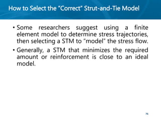 How to Select the “Correct” Strut-and-Tie Model
• Some researchers suggest using a finite
element model to determine stress trajectories,
then selecting a STM to “model” the stress flow.
• Generally, a STM that minimizes the required
amount or reinforcement is close to an ideal
model.
76
 