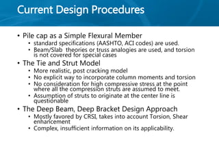 Current Design Procedures
• Pile cap as a Simple Flexural Member
• standard specifications (AASHTO, ACI codes) are used.
• Beam/Slab theories or truss analogies are used, and torsion
is not covered for special cases
• The Tie and Strut Model
• More realistic, post cracking model
• No explicit way to incorporate column moments and torsion
• No consideration for high compressive stress at the point
where all the compression struts are assumed to meet.
• Assumption of struts to originate at the center line is
questionable
• The Deep Beam, Deep Bracket Design Approach
• Mostly favored by CRSI, takes into account Torsion, Shear
enhancement
• Complex, insufficient information on its applicability.
 