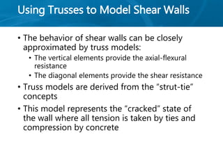 Using Trusses to Model Shear Walls
• The behavior of shear walls can be closely
approximated by truss models:
• The vertical elements provide the axial-flexural
resistance
• The diagonal elements provide the shear resistance
• Truss models are derived from the “strut-tie”
concepts
• This model represents the “cracked” state of
the wall where all tension is taken by ties and
compression by concrete
 