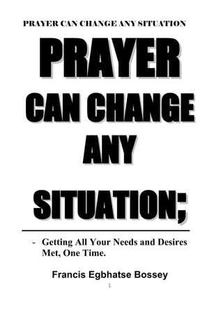 PRAYER CAN CHANGE ANY SITUATION
1
PPRRAAYYEERR
CCAANN CCHHAANNGGEE
AANNYY
SSIITTUUAATTIIOONN;;
- Getting All Your Needs and Desires
Met, One Time.
Francis Egbhatse Bossey
 
