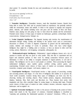 short period. To remember formula for area and circumference of circle the given example can
be useful.
You can see me spinning' on the car,
Circumference = 2πr
I roll with it, boy I’m not scared,
Area = πr2
3. Naturalist Intelligence: Naturalistic learners, much like kinesthetic learners, flourish from
being able to touch, feel, hold, and try practical hands-on experiences, but generally outdoors
within the environment, nature and animals. It refers to the capacity to organize and categorize
plants, minerals, and animals including rocks and grass and all varieties of flora and fauna.
Students enjoy playing out and going on trips to learn about the animals and the environment.
Potential career choices of these types of student are landscaper, gardener, archaeologist, farmer,
conservationist, biologist/marine biologist etc.
4. Verbal Linguistic Intelligence: The linguistic learning style involves the transformation of
information through writing, reading and listening to the spoken word, such as conversation,
discussions or debates. It refers to linguistic competence in general and the understanding of
sounds, rhythms and meanings of words in particular. Those who have verbal linguist
intelligence they might be a building artist or inventor, or have an interest in other craft like
sewing, pottery, Illustration, web designing, cartography, photography etc.
5. Mathematical-Logical Intelligence: Mathematical –logical intelligence leaners ask a lot of
question to teacher and they are good to solve puzzle. They also like to experiment and see
logical and numerical patterns in their work by making connections between pieces of
information. It refers to the ability to recognize numerical or logical patterns, to sort and to
analyze. This intelligence can be seen in such people as scientists. Those possessing the logical-
mathematical intelligence enjoy number games, problem solving, pattern games, and
experimenting. Potential career choices of these types of student are accountant, statistician,
researcher, computer game designer. web master, engineer etc.
6. Visual-Spatial Intelligence: Visual-Spatial involves a high capacity of perceiving, creating
and recreating pictures and images. It is the form of intelligence that enables us to perceive the
visual world accurately. Learners having these types of intelligence can learn very fast by
observing, looking and watching objects. These include pictures, diagrams, demonstrations,
displays, handouts, films, flash cards and flip-charts etc. These learners have pretty vivid
imagination and they often remember things by seeing images or drawing mind maps. Potential
career choices of these types of student are sailor, architect, inventor, cartoonist, surgeon, pilot,
landscaper, and an engineer etc.
7. Spiritual/ Existential Intelligence: It refers to the process of learning in the context of where
human kind stands in the 'big picture' of existence. Existential intelligence is described as
“capturing and pondering the fundamental questions of existence” (Gardener, 1999a, p. 22).
 