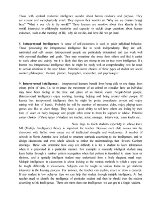 Those with spiritual existential intelligence wonder about human existence and purpose. They
are cosmic and metaphysically smart. They express their wonder on "Why are we (human being)
here? "What is our role in the world?" These learners are sensitive about their identity in the
world interested in philosophy sensitivity and capacity to tackle deep questions about human
existence, such as the meaning of life, why do we die, and how did we get here.
8. Intrapersonal Intelligence: A sense of self-awareness is used to guide individual behavior.
Those possessing the intrapersonal intelligence like to work independently. They are self-
motivated and self- aware. Intrapersonal people are particularly determined and can work well
with personal deadlines and goals. They may sometime shy away from others and find it easier
to work alone and quietly, but it is likely that they are strong in one or two more intelligence. If a
learner has intrapersonal intelligence then he might be really well at comprehending how he react
to certain situations in the near future. Potential career choices of these types of student are social
worker, philosopher, theorist, planner, biographer, researcher, and psychologist.
9. Interpersonal Intelligence: Interpersonal learners benefit from being able to see things from
others point of view. i.e. to re-enact the movement of an animal or consider how an individual
may have been feeling at the time and place of an historic event. People-Smart people,
(Interpersonal intelligence) enjoy working, learning, helping and being around other people. If
learner has interpersonal intelligence then he might be pretty considerate person and enjoy
mixing with lots of friends. Probably he will be member of numerous clubs, enjoy playing team
games and like to share things. They have a good ability to tell how others are feeling by their
tone of voice or body language and people often come to them for support or advice. Potential
career choices of these types of student are teacher, actor, manager, interviewer, team leader etc.
Now days to teach students especially in school level,
MI (Multiple Intelligence) theory is important for teacher. Because each child comes into the
classroom with his/her own unique set of intellectual strengths and weaknesses. A number of
schools in North America have looked to structure curricula according to the intelligences, and to
design classrooms and even whole schools to reflect the understandings that Howard Gardner
develops. These sets determine how easy (or difficult) it is for a student to learn information
when it is presented in a particular manner. For example: a musically intelligent student may
learn better through a number pattern recognition when that pattern is translated to piano keys or
rhythms, and a spatially intelligent student may understand from a lively diagram, mind map.
Multiple intelligences in classrooms is about looking at the various methods in which a topic can
be taught differently in classrooms. Subjects can be taught in various forms to get students
interested in the learning process. For instance, the teacher can explain, enact or draw a concept.
If any student is low achiever then we can help that student through multiple intelligence. At first
teacher need to identify the intelligence of particular student and then he should treat the student
according to his intelligence. There are more than one intelligence we can get in a single student.
 