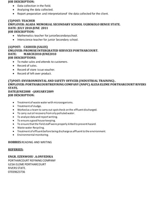 JOB DESCRIPTION:
 Data collection in the field.
 Analyzing the data collected.
 Report preparation and interpretationof the data collected for the client.
(5)POST: TEACHER
EMPLOYER: AGADA MEMORIAL SECONDARY SCHOOL UGBOKOLO BENUE STATE.
DATE: JULY 2010-JUNE 2011
JOB DESCRIPTION:
 Mathematics teacher for juniorSecondaryschool.
 Interscience teacher for junior Secondary school.
(6)POST: CASHIER (SALES)
EMLOYER: PROMISE INTERGRATED SERVICES PORTHARCOURT.
DATE: MARCH2010-JUNE2010
JOB DESCRIPTIONS:
 To make sales and attends to customers.
 Record of sales.
 Record of store issue voucher.
 Record of left over product.
(7)POST: ENVIRONMENTAL AND SAFETY OFFICER (INDUSTRIAL TRAINING) .
EMPLOYER: PORTHARCOURTREFINING COMPANY (NNPC) ALESA ELEME PORTHARCOURT RIVERS
STATE.
DATE:JUNE2008 –JANUARY2009
JOB DESCRIPTION:
 Treatmentof waste waterwithmicroorganisms.
 Treatmentof sludge.
 Workedas a team to carry out spotcheck onthe effluentdischarged.
 To carry outoil recoveryfromoilypollutedwater.
 To analyze dataand reportwriting.
 To ensure a goodhouse keeping.
 To ensure thatthe fieldstaff were properly kittedtopreventhazard.
 Waste water Recycling.
 Treatmentof effluentbefore beingdischargeasaffluenttothe environment.
 Environmental monitoring.
HOBBIES:READING AND WRITING
REFEREES:
ENGR. EZENWOSU .A.ONYEDIKA
PORTHARCOURT REFINING COMPANY
ILESA ELEME PORTHARCOURT
RIVERS STATE.
07039623736
 