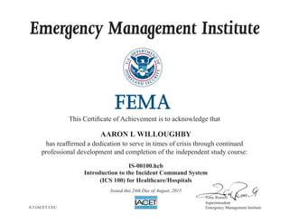 Emergency Management Institute
This Certificate of Achievement is to acknowledge that
has reaffirmed a dedication to serve in times of crisis through continued
professional development and completion of the independent study course:
Tony Russell
Superintendent
Emergency Management Institute
AARON L WILLOUGHBY
IS-00100.hcb
Introduction to the Incident Command System
(ICS 100) for Healthcare/Hospitals
Issued this 24th Day of August, 2015
0.3 IACET CEU
 