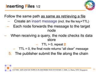 I nserting  F ile s  1/2 Follow the same path  as same as retrieving a file Create an  insert message   (incl. the file key+TTL) Each node forwards the message to the target node When receiving a query, the node checks its data store TTL > 0, repeat  2 TTL = 0, the final node returns “all clear” message The publisher submit the file along the chain 